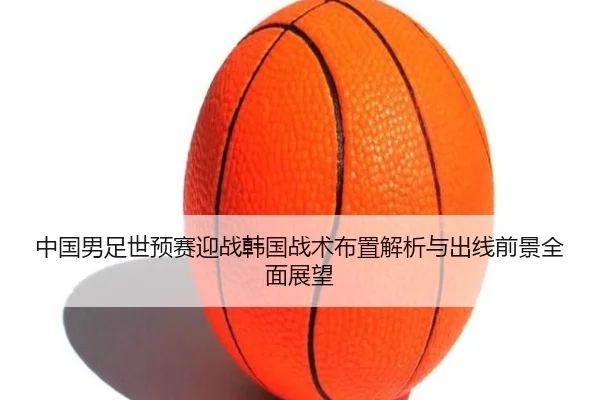 中国男足世预赛迎战韩国战术布置解析与出线前景全面展望