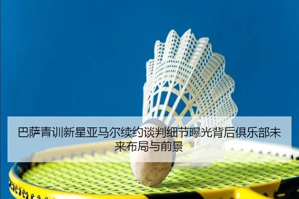巴萨青训新星亚马尔续约谈判细节曝光背后俱乐部未来布局与前景