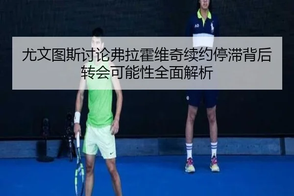 尤文图斯讨论弗拉霍维奇续约停滞背后转会可能性全面解析
