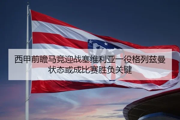 西甲前瞻马竞迎战塞维利亚一役格列兹曼状态或成比赛胜负关键